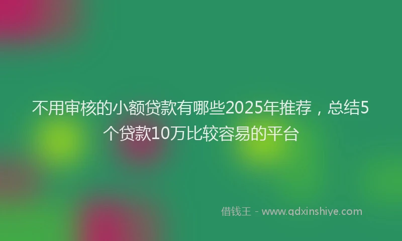 不用审核的小额贷款有哪些2025年推荐，总结5个贷款10万比较容易的平台