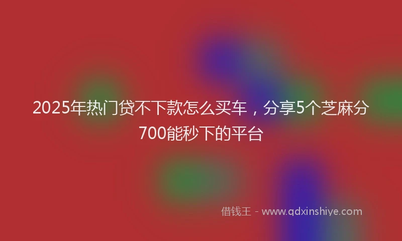2025年热门贷不下款怎么买车，分享5个芝麻分700能秒下的平台