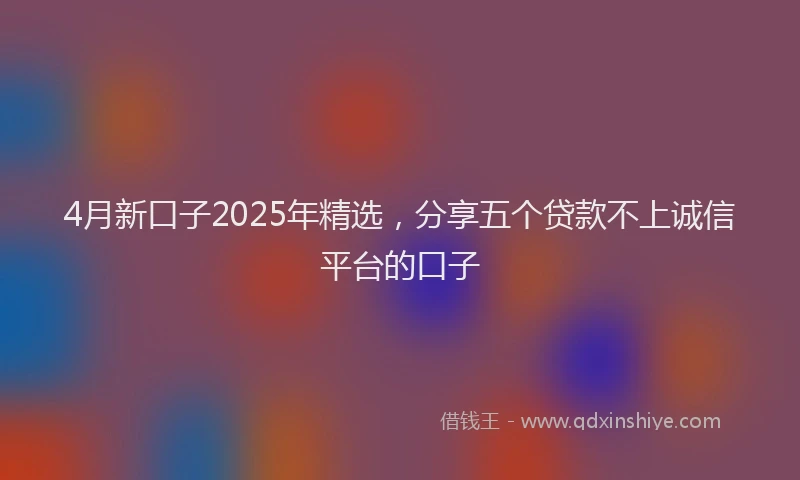 4月新口子2025年精选，分享五个贷款不上诚信平台的口子