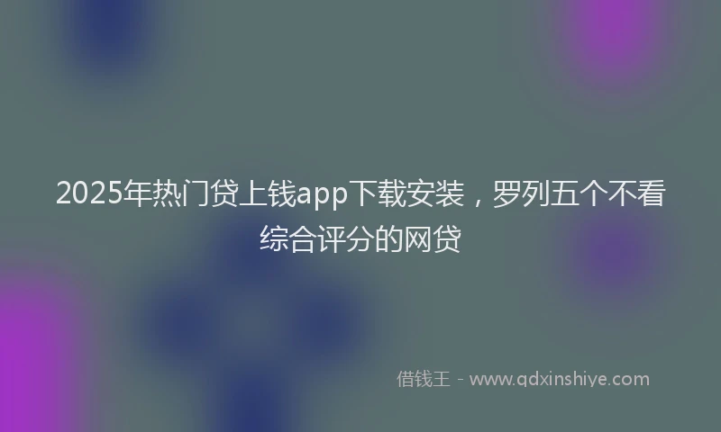 2025年热门贷上钱app下载安装，罗列五个不看综合评分的网贷