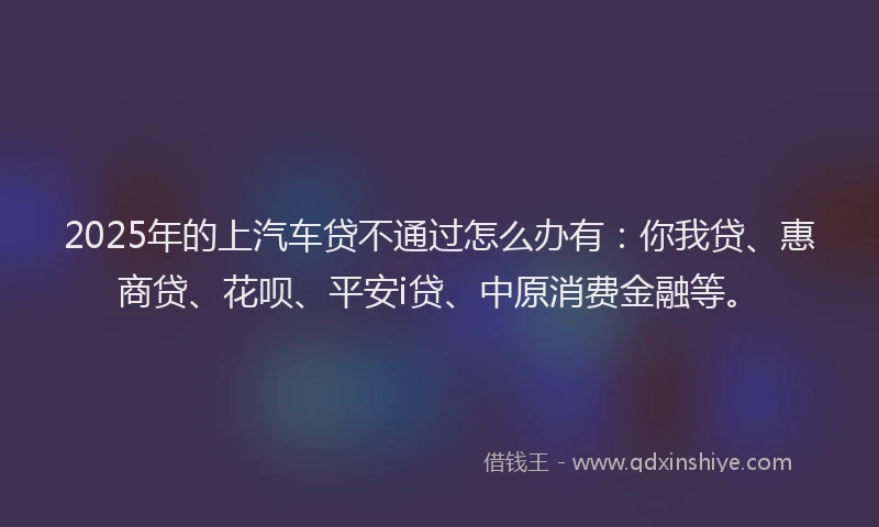 2025年的上汽车贷不通过怎么办有：你我贷、惠商贷、花呗、平安i贷、中原消费金融等。