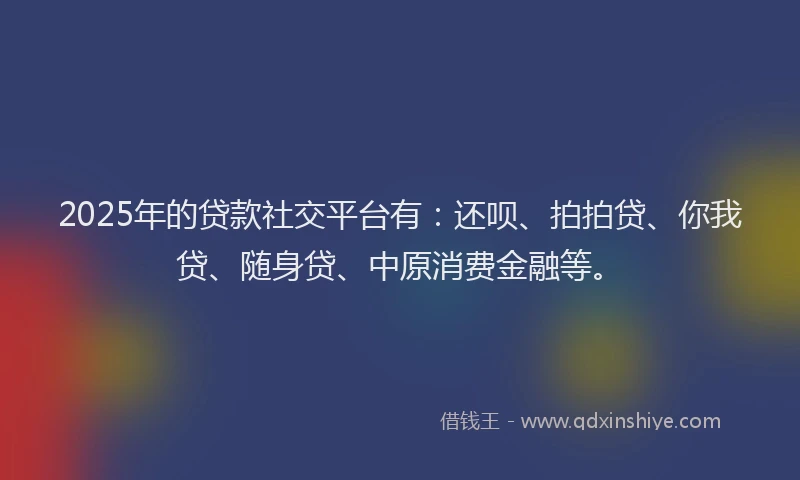 2025年的贷款社交平台有：还呗、拍拍贷、你我贷、随身贷、中原消费金融等。
