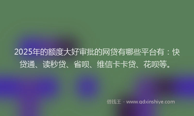2025年的额度大好审批的网贷有哪些平台有：快贷通、读秒贷、省呗、维信卡卡贷、花呗等。