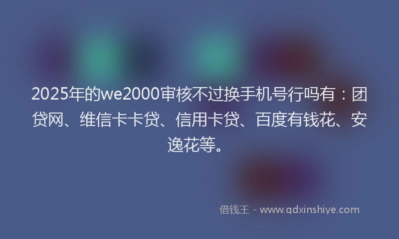 2025年的we2000审核不过换手机号行吗有：团贷网、维信卡卡贷、信用卡贷、百度有钱花、安逸花等。