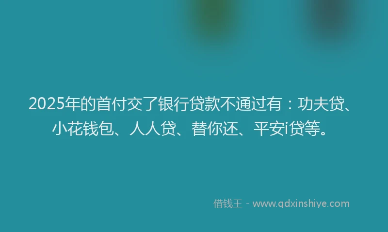 2025年的首付交了银行贷款不通过有：功夫贷、小花钱包、人人贷、替你还、平安i贷等。