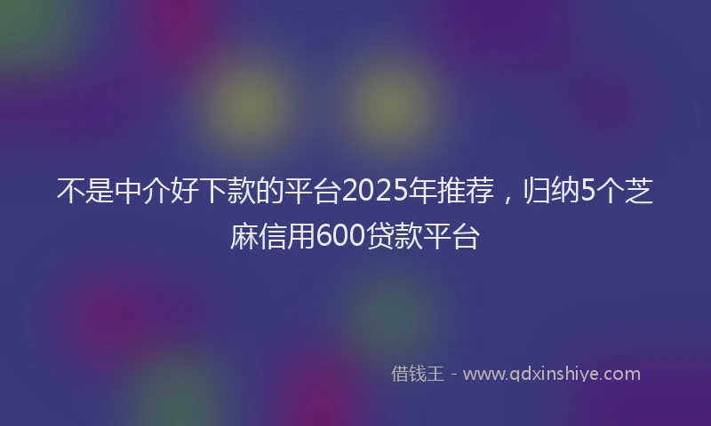 不是中介好下款的平台2025年推荐，归纳5个芝麻信用600贷款平台