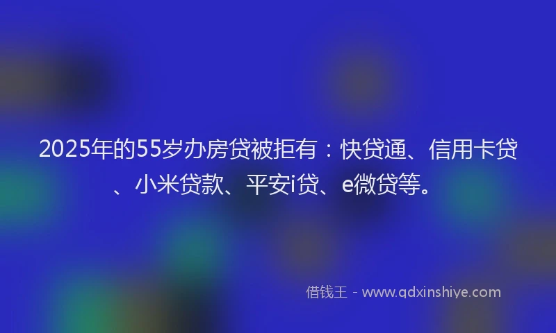 2025年的55岁办房贷被拒有：快贷通、信用卡贷、小米贷款、平安i贷、e微贷等。