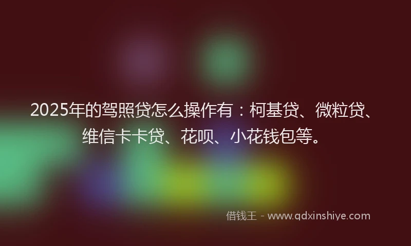 2025年的驾照贷怎么操作有：柯基贷、微粒贷、维信卡卡贷、花呗、小花钱包等。
