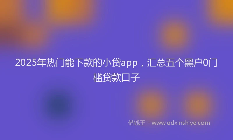 2025年热门能下款的小贷app，汇总五个黑户0门槛贷款口子
