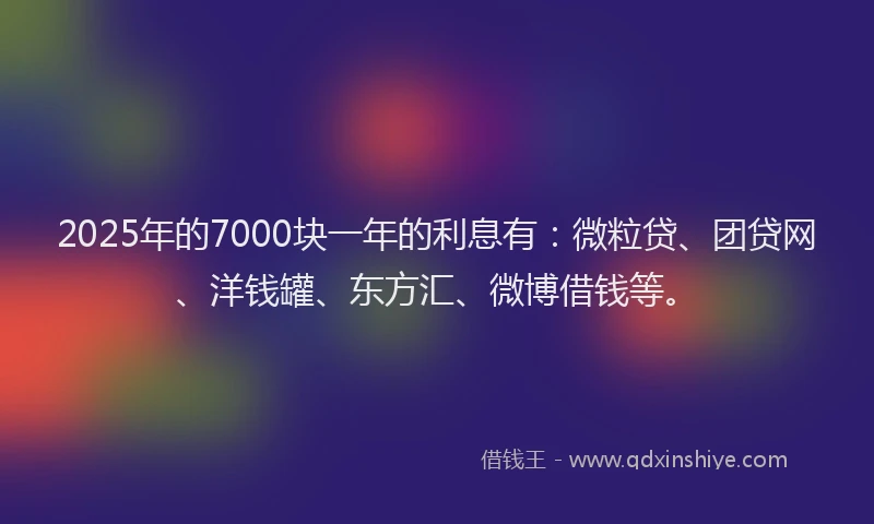 2025年的7000块一年的利息有：微粒贷、团贷网、洋钱罐、东方汇、微博借钱等。