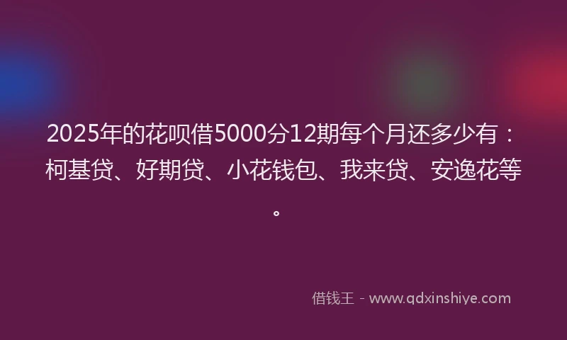 2025年的花呗借5000分12期每个月还多少有：柯基贷、好期贷、小花钱包、我来贷、安逸花等。