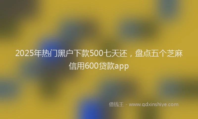 2025年热门黑户下款500七天还，盘点五个芝麻信用600贷款app