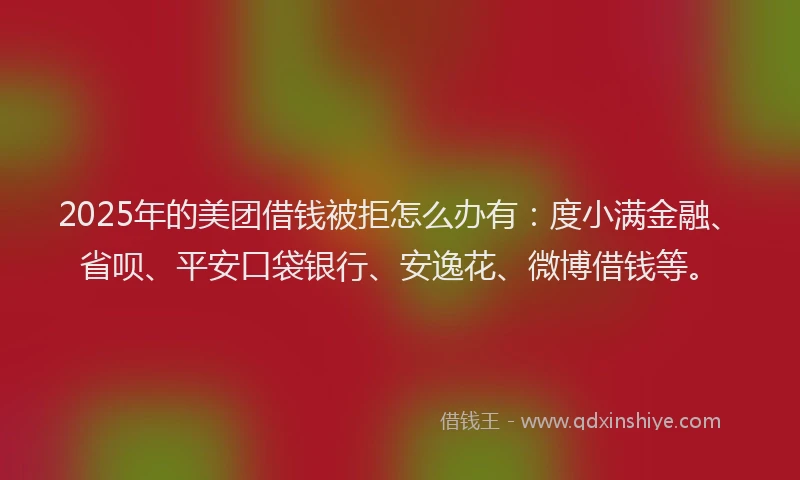 2025年的美团借钱被拒怎么办有：度小满金融、省呗、平安口袋银行、安逸花、微博借钱等。