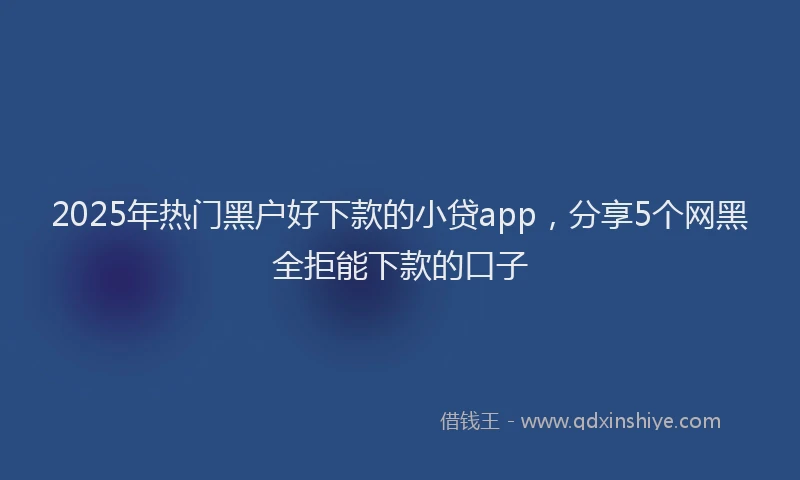 2025年热门黑户好下款的小贷app，分享5个网黑全拒能下款的口子