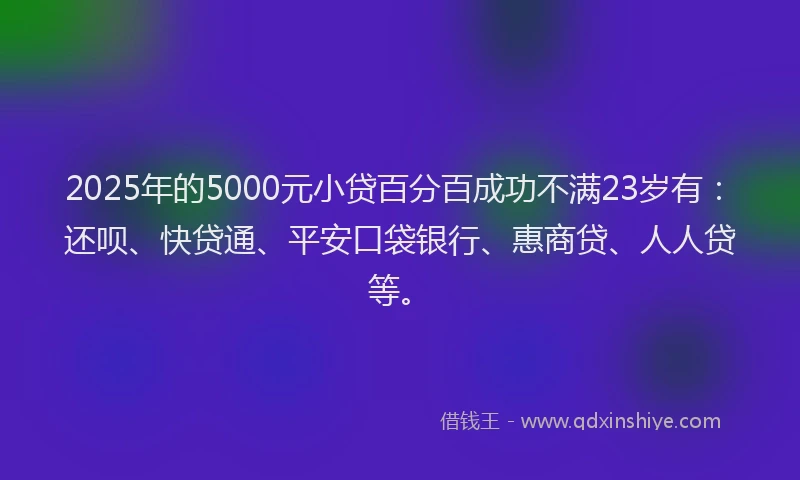 2025年的5000元小贷百分百成功不满23岁有：还呗、快贷通、平安口袋银行、惠商贷、人人贷等。