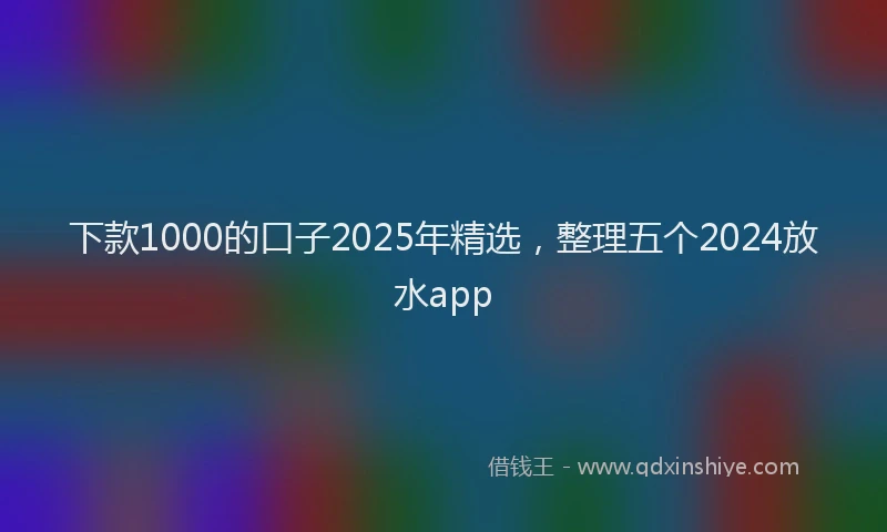 下款1000的口子2025年精选，整理五个2024放水app