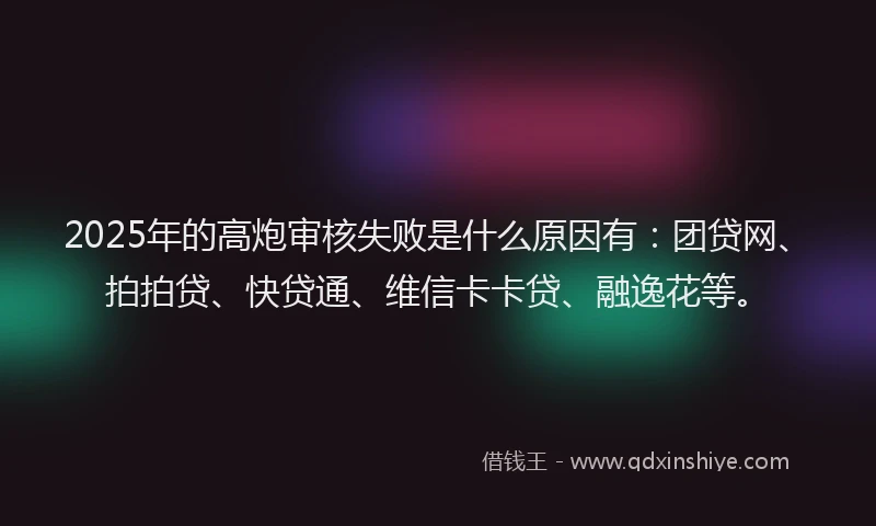 2025年的高炮审核失败是什么原因有：团贷网、拍拍贷、快贷通、维信卡卡贷、融逸花等。