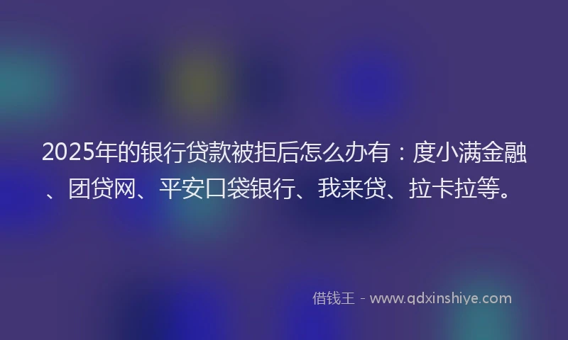 2025年的银行贷款被拒后怎么办有：度小满金融、团贷网、平安口袋银行、我来贷、拉卡拉等。