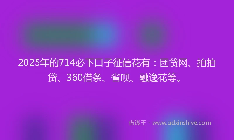 2025年的714必下口子征信花有：团贷网、拍拍贷、360借条、省呗、融逸花等。