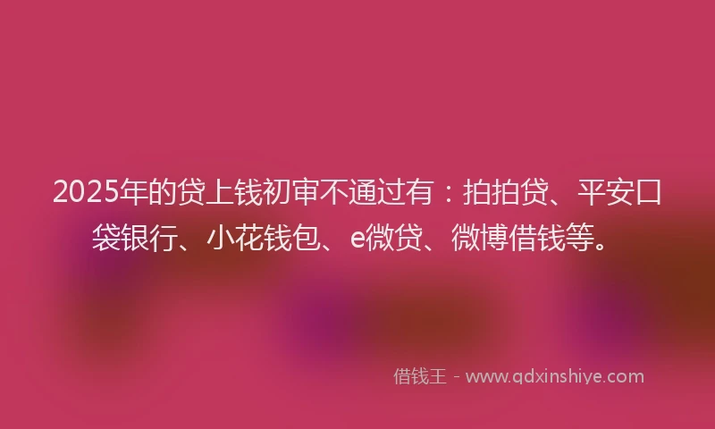 2025年的贷上钱初审不通过有：拍拍贷、平安口袋银行、小花钱包、e微贷、微博借钱等。