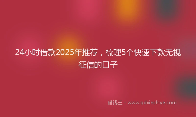 24小时借款2025年推荐，梳理5个快速下款无视征信的口子