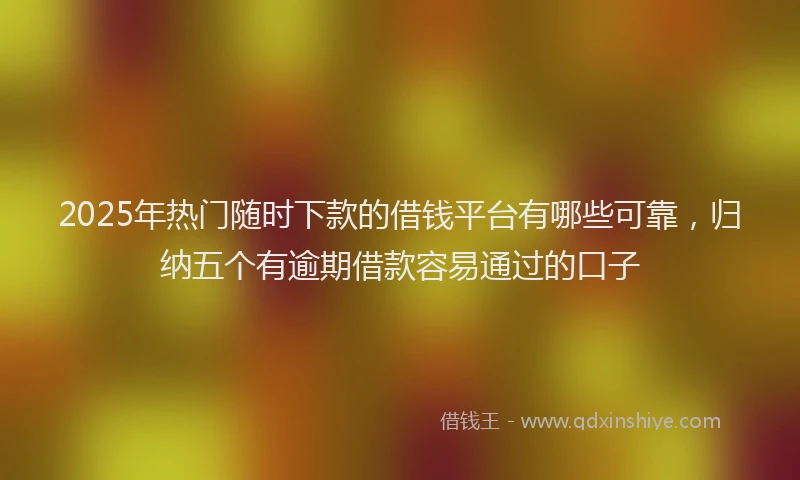 2025年热门随时下款的借钱平台有哪些可靠，归纳五个有逾期借款容易通过的口子