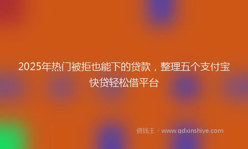 2025年热门被拒也能下的贷款，整理五个支付宝快贷轻松借平台
