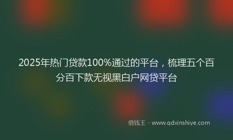 2025年热门贷款100%通过的平台，梳理五个百分百下款无视黑白户网贷平台