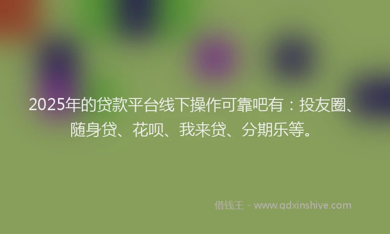 2025年的贷款平台线下操作可靠吧有：投友圈、随身贷、花呗、我来贷、分期乐等。