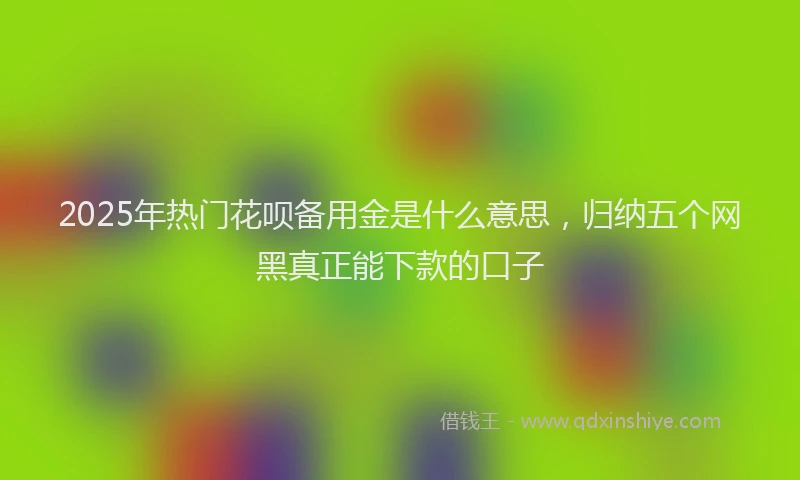 2025年热门花呗备用金是什么意思，归纳五个网黑真正能下款的口子