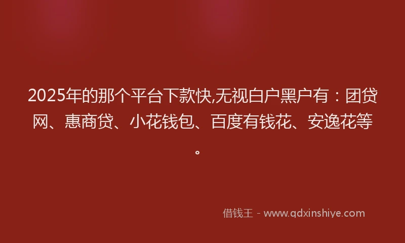 2025年的那个平台下款快,无视白户黑户有：团贷网、惠商贷、小花钱包、百度有钱花、安逸花等。
