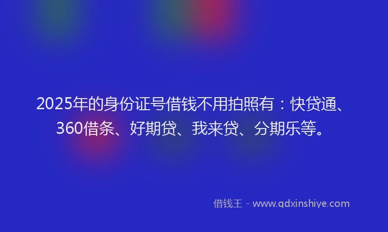 2025年的身份证号借钱不用拍照有：快贷通、360借条、好期贷、我来贷、分期乐等。