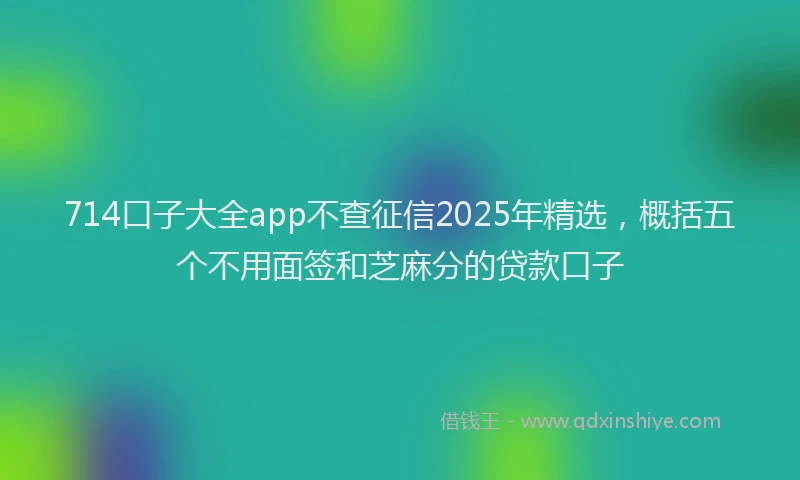 714口子大全app不查征信2025年精选，概括五个不用面签和芝麻分的贷款口子
