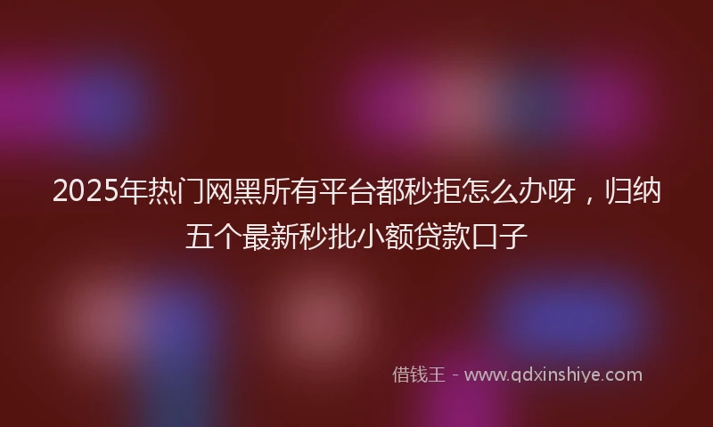 2025年热门网黑所有平台都秒拒怎么办呀，归纳五个最新秒批小额贷款口子