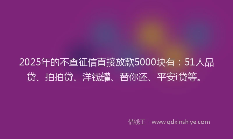 2025年的不查征信直接放款5000块有：51人品贷、拍拍贷、洋钱罐、替你还、平安i贷等。