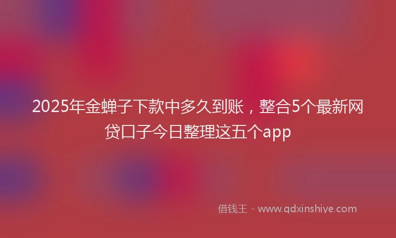 2025年金蝉子下款中多久到账，整合5个最新网贷口子今日整理这五个app