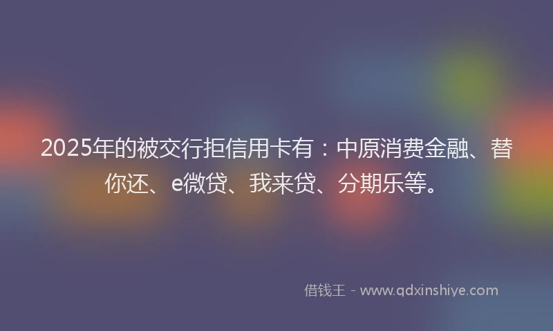 2025年的被交行拒信用卡有：中原消费金融、替你还、e微贷、我来贷、分期乐等。