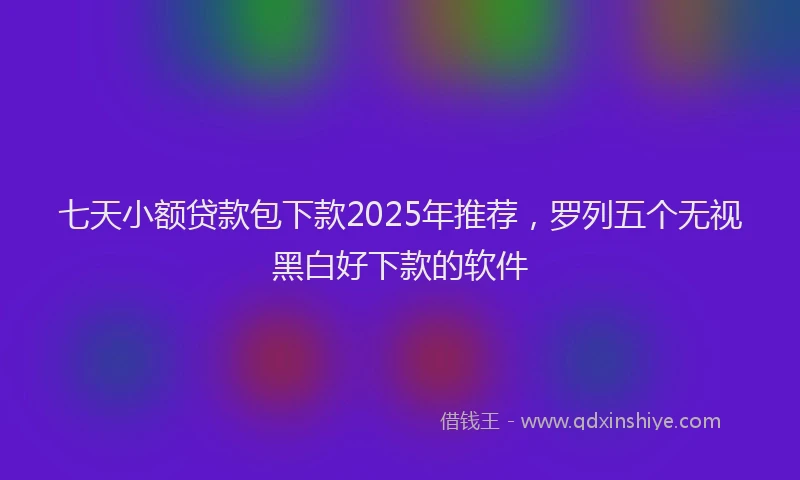 七天小额贷款包下款2025年推荐，罗列五个无视黑白好下款的软件