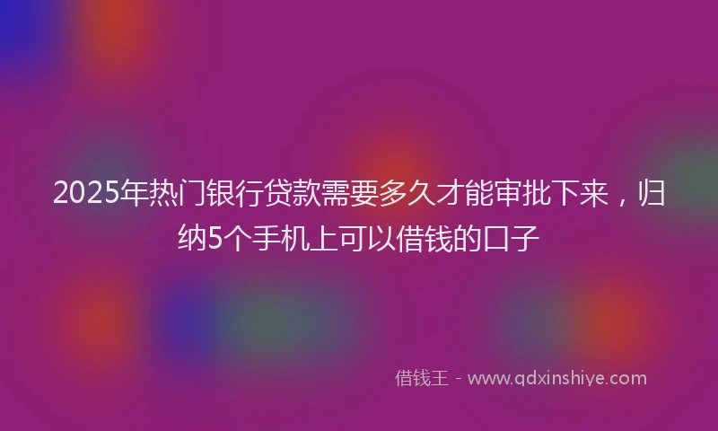 2025年热门银行贷款需要多久才能审批下来，归纳5个手机上可以借钱的口子