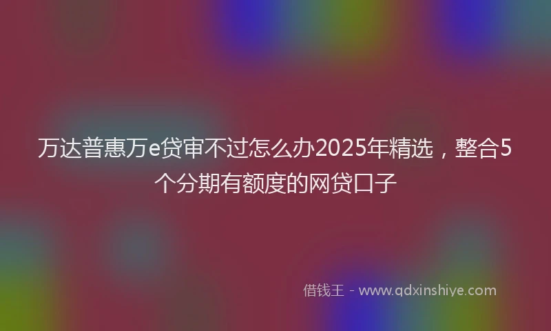 万达普惠万e贷审不过怎么办2025年精选，整合5个分期有额度的网贷口子