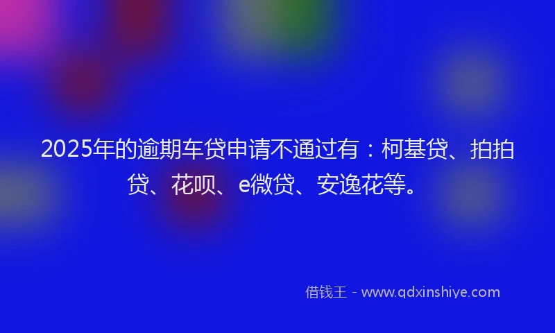 2025年的逾期车贷申请不通过有：柯基贷、拍拍贷、花呗、e微贷、安逸花等。