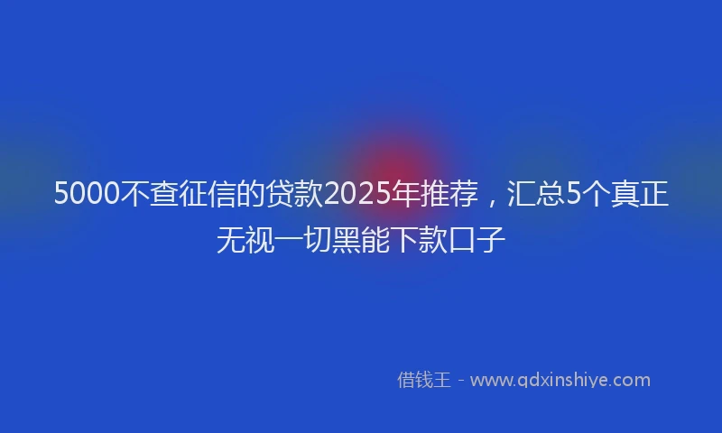 5000不查征信的贷款2025年推荐，汇总5个真正无视一切黑能下款口子