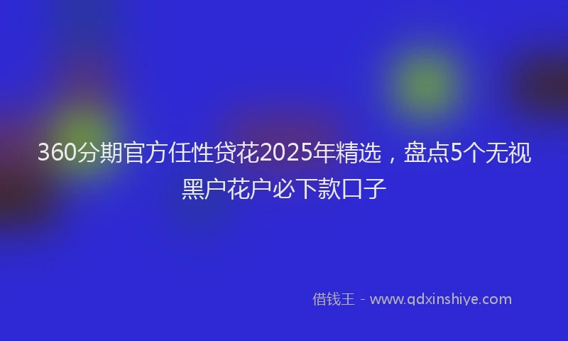 360分期官方任性贷花2025年精选，盘点5个无视黑户花户必下款口子