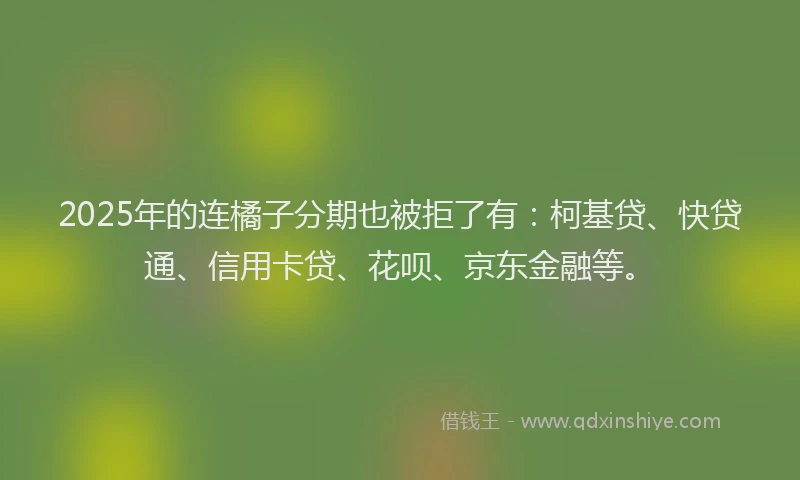 2025年的连橘子分期也被拒了有：柯基贷、快贷通、信用卡贷、花呗、京东金融等。