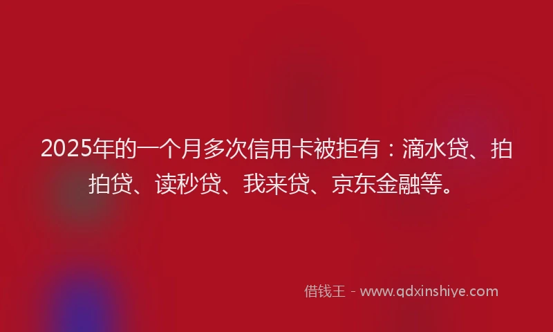 2025年的一个月多次信用卡被拒有：滴水贷、拍拍贷、读秒贷、我来贷、京东金融等。