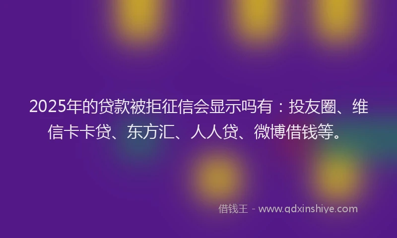 2025年的贷款被拒征信会显示吗有：投友圈、维信卡卡贷、东方汇、人人贷、微博借钱等。