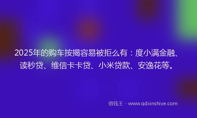 2025年的购车按揭容易被拒么有：度小满金融、读秒贷、维信卡卡贷、小米贷款、安逸花等。