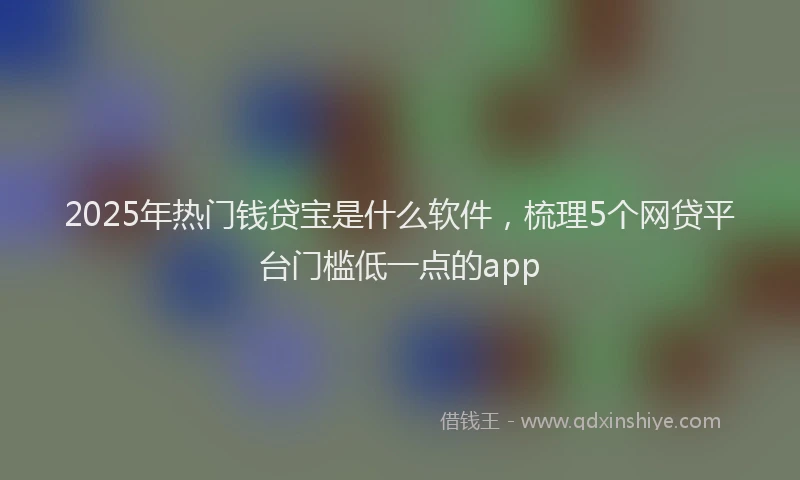 2025年热门钱贷宝是什么软件，梳理5个网贷平台门槛低一点的app