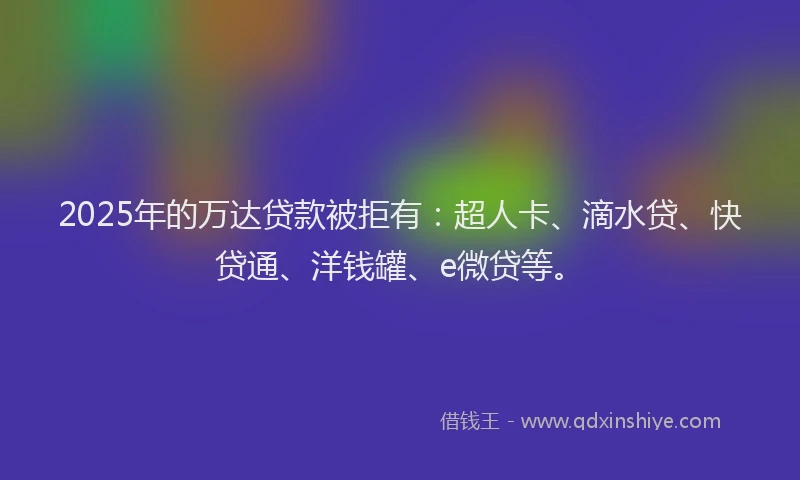 2025年的万达贷款被拒有：超人卡、滴水贷、快贷通、洋钱罐、e微贷等。
