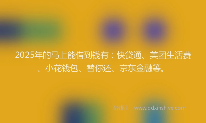 2025年的马上能借到钱有：快贷通、美团生活费、小花钱包、替你还、京东金融等。
